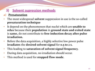 41
a) Presaturation
• The most widespread solvent suppression in use is the so-called
presaturation technique
• It depend on the phenomenon that nuclei which are unable to
relax because their population in ground state and exited state
is same, do not contribute to free induction decay after pulse
irradiation.
• Before the data acquisition, a highly selective low power pulse
irradiates the desired solvent signal for 0.5 to 2 s.
• This leading to saturation of solvent signal frequency.
• During data acquisition, no irradiation should occur.
• This method is used for stopped flow mode.
3) Solvent supression methods
 