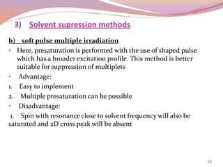 42
b) soft pulse multiple irradiation
• Here, presaturation is performed with the use of shaped pulse
which has a broader excitation profile. This method is better
suitable for suppression of multiplets
• Advantage:
1. Easy to implement
2. Multiple presaturation can be possible
• Disadvantage:
1. Spin with resonance close to solvent frequency will also be
saturated and 2D cross peak will be absent
3) Solvent supression methods
 
