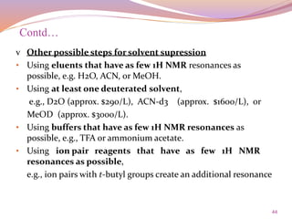 44
v Other possible steps for solvent supression
• Using eluents that have as few 1H NMR resonances as
possible, e.g. H2O, ACN, or MeOH.
• Using at least one deuterated solvent,
e.g., D2O (approx. $290/L), ACN-d3 (approx. $1600/L), or
MeOD (approx. $3000/L).
• Using buffers that have as few 1H NMR resonances as
possible, e.g., TFA or ammonium acetate.
• Using ion pair reagents that have as few 1H NMR
resonances as possible,
e.g., ion pairs with t-butyl groups create an additional resonance
Contd…
 