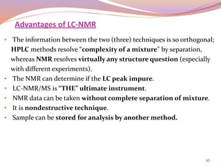 45
• The information between the two (three) techniques is so orthogonal;
HPLC methods resolve “complexity of a mixture” by separation,
whereas NMR resolves virtually any structure question (especially
with different experiments).
• The NMR can determine if the LC peak impure.
• LC-NMR/MS is “THE” ultimate instrument.
• NMR data can be taken without complete separation of mixture.
• It is nondestructive technique.
• Sample can be stored for analysis by another method.
Advantages of LC-NMR
 