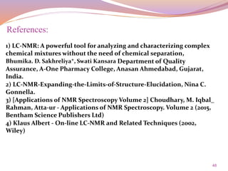 48
References:
1) LC-NMR: A powerful tool for analyzing and characterizing complex
chemical mixtures without the need of chemical separation,
Bhumika. D. Sakhreliya*, Swati Kansara Department of Quality
Assurance, A-One Pharmacy College, Anasan Ahmedabad, Gujarat,
India.
2) LC-NMR-Expanding-the-Limits-of-Structure-Elucidation, Nina C.
Gonnella.
3) [Applications of NMR Spectroscopy Volume 2] Choudhary, M. Iqbal_
Rahman, Atta-ur - Applications of NMR Spectroscopy. Volume 2 (2015,
Bentham Science Publishers Ltd)
4) Klaus Albert - On-line LC-NMR and Related Techniques (2002,
Wiley)
 