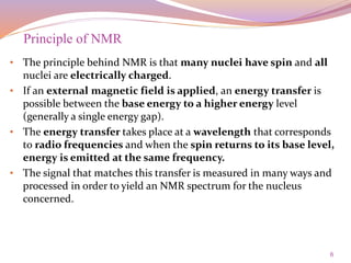 6
• The principle behind NMR is that many nuclei have spin and all
nuclei are electrically charged.
• If an external magnetic field is applied, an energy transfer is
possible between the base energy to a higher energy level
(generally a single energy gap).
• The energy transfer takes place at a wavelength that corresponds
to radio frequencies and when the spin returns to its base level,
energy is emitted at the same frequency.
• The signal that matches this transfer is measured in many ways and
processed in order to yield an NMR spectrum for the nucleus
concerned.
Principle of NMR
 