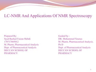 1
Prepared By:
Syed Rashed Faizan Mehdi
170717885012
M. Pharm, Pharmaceutical Analysis
Dept. of Pharmaceutical Analysis
DECCAN SCHOOL OF
PHARMACY
LC-NMR And Applications Of NMR Spectroscopy
Guided by :
DR. Mohammed Younus
M. Pharm, Pharmaceutical Analysis.
Ph D
Dept. of Pharmaceutical Analysis
DECCAN SCHOOL OF
PHARMACY
 
