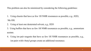 This problem can also be minimized by considering the following guidelines:
1. Using eluents that have as few 1H NMR resonances as possible, e.g., H2O,
Me OH.
2. Using at least one deuterated solvent, e.g., D2O
3. Using buffers that have as few 1H NMR resonances as possible, e.g., ammonium
acetate.
4. Using ion pair reagents that have as few 1H NMR resonances as possible, e.g.,
ion pairs with t-butyl groups create an additional resonance.
KMCH COLLEGE OF PHARMACY 11
 