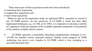 Three main types of data acquisition modes have been introduced:
continuous-flow acquisition,
stopped-flow acquisition, and
time-sliced acquisition.
Whatever may be the acquisition mode, an optimized HPLC separation is crucial to
any LC-NMR analysis. As the sensitivity of LC-NMR is much less than other
hyphenated techniques, e.g., LC-MS, or LC-PDA, it is imperative to develop a suitable
LC separation where the quantity of the available separated compound is concentrated
in the smallest available elution volume.
 LC-NMR represents a potentially interesting complementary technique to LC-
UV-MS for detailed on-line structural analysis. Indeed, recent progress in NMR
technology has given a new impulse to LC-NMR, which is now emerging as a
powerful analytical tool.
KMCH COLLEGE OF PHARMACY 12
 