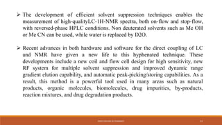  The development of efficient solvent suppression techniques enables the
measurement of high-qualityLC-1H-NMR spectra, both on-flow and stop-flow,
with reversed-phase HPLC conditions. Non deuterated solvents such as Me OH
or Me CN can be used, while water is replaced by D2O.
 Recent advances in both hardware and software for the direct coupling of LC
and NMR have given a new life to this hyphenated technique. These
developments include a new coil and flow cell design for high sensitivity, new
RF system for multiple solvent suppression and improved dynamic range
gradient elution capability, and automatic peak-picking/storing capabilities. As a
result, this method is a powerful tool used in many areas such as natural
products, organic molecules, biomolecules, drug impurities, by-products,
reaction mixtures, and drug degradation products.
KMCH COLLEGE OF PHARMACY 13
 