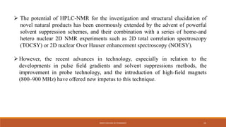  The potential of HPLC-NMR for the investigation and structural elucidation of
novel natural products has been enormously extended by the advent of powerful
solvent suppression schemes, and their combination with a series of homo-and
hetero nuclear 2D NMR experiments such as 2D total correlation spectroscopy
(TOCSY) or 2D nuclear Over Hauser enhancement spectroscopy (NOESY).
However, the recent advances in technology, especially in relation to the
developments in pulse field gradients and solvent suppressions methods, the
improvement in probe technology, and the introduction of high-field magnets
(800–900 MHz) have offered new impetus to this technique.
KMCH COLLEGE OF PHARMACY 14
 