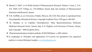  Sheetal V. Patil*, et al World Journal of Pharmaceutical Research Volume 4, Issue 2, 214-
225. ISSN 2277–7105pg no: 219-220Shree Suresh dada Jain Institute of Pharmaceutical
Education and Research, Jamner.
 P. R. Griffiths, et, al, University of Idaho, Moscow, ID, USA This article is reproduced from
Encyclopaedia ofAnalytical Science, Copyright Academic Press 1995.pg.no:-464-465.
 M. Hamdan, et. al. Capillary Electrophoresis^ Mass SpectrometryGlaxo Wellcome
Medicines Research Centre, Verona, Italy. P. G. Righetti, et.al University of Verona, Verona,
Italy Copyright ^ 2000 Academic Press.
 Pharmaceuticalanalysis modern methods, W.MUNSONpart –a 2001 edition.
 Ju seopkanget al. Principles and applications of lc-ms/ms for quantitative bio analysisof
analytes in various Biological samples. www.intechopen.com.
KMCH COLLEGE OF PHARMACY 17
 