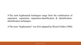 The term hyphenated techniques range from the combination of
separation -separation, separation-identification & identification-
identification techniques.
The term “hyphenation” was first adapted by Hirsch Feldin (1980)
KMCH COLLEGE OF PHARMACY 3
 