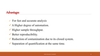 Advantages
 For fast and accurate analysis
 A Higher degree of automation.
 Higher sample throughput.
 Better reproducibility.
 Reduction of contamination due to its closed system.
 Separation of quantification at the same time.
KMCH COLLEGE OF PHARMACY 4
 
