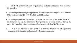  LC-NMR experiments can be performed in both continuous-flow and stop-
flow modes.
A wide range of bio analytical problems can be addressed using 500, 600, and 800
MHz systems with 1H, 13C, 2H, 19F, and 31P probes.
The main prerequisites for on-line LC-NMR, in addition to the NMR and HPLC
instrumentation, are the continuous-flow probe and a valve installed before the
probe for recording either continuous-flow or stopped-flow NMR spectra.
 A UV–vis detector is also used as a primary detector for LC operation.
Magnetic field strengths higher than 9.4 T are recommended
KMCH COLLEGE OF PHARMACY 8
 