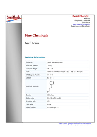 SwastiChemEx
Address:
Bangalore, Karnataka,
Zip:560100
www.swastichemex.com
Swasti.chemex@gmail.com
https://sites.google.com/site/swastichemex
/products
Fine Chemicals
benzyl formate
Technical Information
Synonyms Formic acid benzyl ester
Molecular Formula C8H8O2
Molecular Weight 136.1479
InChI InChI=1/C8H8O2/c9-7-10-6-8-4-2-1-3-5-8/h1-5,7H,6H2
CAS Registry Number 104-57-4
EINECS 203-214-4
Molecular Structure
Density 1.081g/cm3
Boiling point 203.8°C at 760 mmHg
Refractive index 1.511
Flash point 99.5°C
Vapour Pressur 0.273mmHg at 25
 