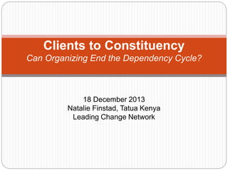 Clients to Constituency
Can Organizing End the Dependency Cycle?
18 December 2013
Natalie Finstad, Tatua Kenya
Leading Change Network
 