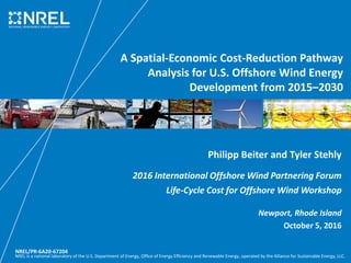 NREL is a national laboratory of the U.S. Department of Energy, Office of Energy Efficiency and Renewable Energy, operated by the Alliance for Sustainable Energy, LLC.
A Spatial-Economic Cost-Reduction Pathway
Analysis for U.S. Offshore Wind Energy
Development from 2015–2030
Philipp Beiter and Tyler Stehly
2016 International Offshore Wind Partnering Forum
Life-Cycle Cost for Offshore Wind Workshop
Newport, Rhode Island
October 5, 2016
NREL/PR-6A20-67204
 