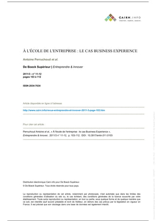 À L'ÉCOLE DE L'ENTREPRISE : LE CAS BUSINESS EXPERIENCE
Antoine Perruchoud et al.
De Boeck Supérieur | Entreprendre & Innover
2011/3 - n° 11-12
pages 103 à 112

ISSN 2034-7634

Article disponible en ligne à l'adresse:

---------------------------------------------------------------------------------------------------------------------------------------------------------------------------------------------------------------------------------------

Pour citer cet article :

-------------------------------------------------------------------------------------------------------------------Perruchoud Antoine et al., « À l'école de l'entreprise : le cas Business Experience »,
Entreprendre & Innover, 2011/3 n° 11-12, p. 103-112. DOI : 10.3917/entin.011.0103

--------------------------------------------------------------------------------------------------------------------

Distribution électronique Cairn.info pour De Boeck Supérieur.
© De Boeck Supérieur. Tous droits réservés pour tous pays.

La reproduction ou représentation de cet article, notamment par photocopie, n'est autorisée que dans les limites des
conditions générales d'utilisation du site ou, le cas échéant, des conditions générales de la licence souscrite par votre
établissement. Toute autre reproduction ou représentation, en tout ou partie, sous quelque forme et de quelque manière que
ce soit, est interdite sauf accord préalable et écrit de l'éditeur, en dehors des cas prévus par la législation en vigueur en
France. Il est précisé que son stockage dans une base de données est également interdit.

Document téléchargé depuis www.cairn.info - CERIST - - 193.194.76.5 - 17/12/2013 16h19. © De Boeck Supérieur

Document téléchargé depuis www.cairn.info - CERIST - - 193.194.76.5 - 17/12/2013 16h19. © De Boeck Supérieur

http://www.cairn.info/revue-entreprendre-et-innover-2011-3-page-103.htm

 