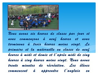 Nous avons six heures de classe par jour et
nous commençons à neuf heures et nous
terminons à trois heures moins vingt. Le
primaire et la maternelle on classe de neuf
heures à midi et demie et l’après midi de cinq
heures à cinq heures moins vingt. Nous avons
trente minutes de récréation. Les élèves
commencent à apprendre l’anglais en
 