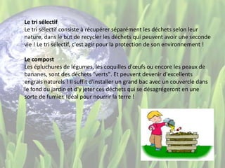 Le tri sélectif
Le tri sélectif consiste à récupérer séparément les déchets selon leur
nature, dans le but de recycler les déchets qui peuvent avoir une seconde
vie ! Le tri sélectif, c'est agir pour la protection de son environnement !
Le compost
Les épluchures de légumes, les coquilles d'œufs ou encore les peaux de
bananes, sont des déchets "verts". Et peuvent devenir d'excellents
engrais naturels ! Il suffit d'installer un grand bac avec un couvercle dans
le fond du jardin et d'y jeter ces déchets qui se désagrégeront en une
sorte de fumier. Idéal pour nourrir la terre !
 