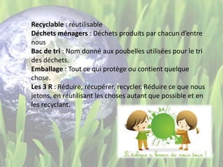 Recyclable : réutilisable
Déchets ménagers : Déchets produits par chacun d’entre
nous
Bac de tri : Nom donné aux poubelles utilisées pour le tri
des déchets.
Emballage : Tout ce qui protège ou contient quelque
chose.
Les 3 R : Réduire, récupérer, recycler. Réduire ce que nous
jetons, en réutilisant les choses autant que possible et en
les recyclant.
 