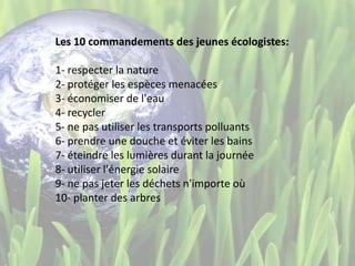 Les 10 commandements des jeunes écologistes:
1- respecter la nature
2- protéger les espèces menacées
3- économiser de l'eau
4- recycler
5- ne pas utiliser les transports polluants
6- prendre une douche et éviter les bains
7- éteindre les lumières durant la journée
8- utiliser l'énergie solaire
9- ne pas jeter les déchets n'importe où
10- planter des arbres
 
