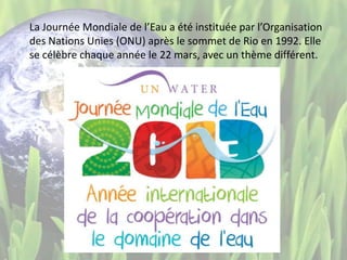 La Journée Mondiale de l’Eau a été instituée par l’Organisation
des Nations Unies (ONU) après le sommet de Rio en 1992. Elle
se célèbre chaque année le 22 mars, avec un thème différent.
 