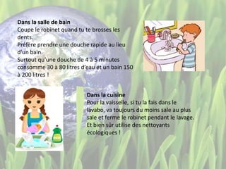 Dans la salle de bain
Coupe le robinet quand tu te brosses les
dents.
Préfère prendre une douche rapide au lieu
d'un bain.
Surtout qu'une douche de 4 à 5 minutes
consomme 30 à 80 litres d’eau et un bain 150
à 200 litres !
Dans la cuisine
Pour la vaisselle, si tu la fais dans le
lavabo, va toujours du moins sale au plus
sale et ferme le robinet pendant le lavage.
Et bien sûr utilise des nettoyants
écologiques !
 