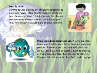 Dans le jardin
Comme toi, les plantes ont absolument besoin de
boire pour vivre. Mais pour les arroser, utilise de
l’eau de récupération (pluie) et arrose tes plantes
aux heures les moins chaudes, pour éviter que
l'eau ne s'évapore à cause de la chaleur du soleil.
L’eau est indispensable à la vie. A la vie du corps
humain et à la Vie sur la Terre. L’eau est présente
partout. Ton corps est constitué à 65 pour cent
d’eau. Sans eau, il ne peut pas y avoir de plantes,
ni d’animaux, ni d’êtres humains sur la planète.
L’eau est très importante, il ne faut pas la négliger.
 
