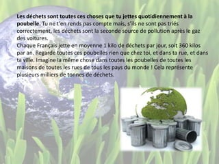 Les déchets sont toutes ces choses que tu jettes quotidiennement à la
poubelle. Tu ne t’en rends pas compte mais, s’ils ne sont pas triés
correctement, les déchets sont la seconde source de pollution après le gaz
des voitures.
Chaque Français jette en moyenne 1 kilo de déchets par jour, soit 360 kilos
par an. Regarde toutes ces poubelles rien que chez toi, et dans ta rue, et dans
ta ville. Imagine la même chose dans toutes les poubelles de toutes les
maisons de toutes les rues de tous les pays du monde ! Cela représente
plusieurs milliers de tonnes de déchets.
 