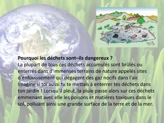 Pourquoi les déchets sont–ils dangereux ?
La plupart de tous ces déchets accumulés sont brûlés ou
enterrés dans d'immenses terrains de nature appelés sites
d'enfouissement qui dégagent des gaz nocifs dans l'air.
Imagine si toi aussi tu te mettais à enterrer tes déchets dans
ton jardin ! Lorsqu'il pleut, la pluie passe alors sur ces déchets
emmenant avec elle les poisons et matières toxiques dans le
sol, polluant ainsi une grande surface de la terre et de la mer.
 