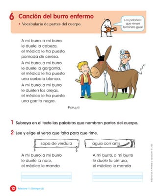 sopa de verdura agua con anís
Canción del burro enfermo
• Vocabulario de partes del cuerpo.
1 Subraya en el texto las palabras que nombran partes del cuerpo.
2 Lee y elige el verso que falta para que rime.
6 Las palabras
que riman
terminan igual.
A mi burro, a mi burro
le duele la cabeza,
el médico le ha puesto
pomada de cereza.
A mi burro, a mi burro
le duele la garganta,
el médico le ha puesto
una corbata blanca.
A mi burro, a mi burro
le duelen las orejas,
el médico le ha puesto
una gorrita negra.
Popular
A mi burro, a mi burro
le duele la nariz,
el médico le manda
A mi burro, a mi burro
le duele la cintura,
el médico le manda
. .
12
©
Santillana
S.
A.
Prohibida
su
reproducción.
D.
L.
822
Relaciona (1). Distingue (2).
 
