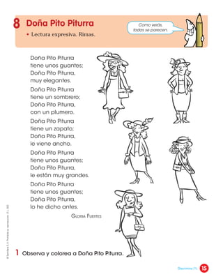 Doña Pito Piturra
• Lectura expresiva. Rimas.
8
1 Observa y colorea a Doña Pito Piturra.
Doña Pito Piturra
tiene unos guantes;
Doña Pito Piturra,
muy elegantes.
Doña Pito Piturra
tiene un sombrero;
Doña Pito Piturra,
con un plumero.
Doña Pito Piturra
tiene un zapato;
Doña Pito Piturra,
le viene ancho.
Doña Pito Piturra
tiene unos guantes;
Doña Pito Piturra,
le están muy grandes.
Doña Pito Piturra
tiene unos guantes;
Doña Pito Piturra,
lo he dicho antes.
Gloria Fuertes
Como verás,
todas se parecen.
15
©
Santillana
S.
A.
Prohibida
su
reproducción.
D.
L.
822
Discrimina (1).
 