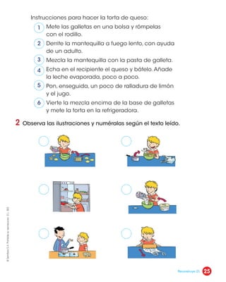 2 Observa las ilustraciones y numéralas según el texto leído.
Instrucciones para hacer la torta de queso:
Mete las galletas en una bolsa y rómpelas
con el rodillo.
Derrite la mantequilla a fuego lento, con ayuda
de un adulto.
Mezcla la mantequilla con la pasta de galleta.
Echa en el recipiente el queso y bátelo.Añade
la leche evaporada, poco a poco.
Pon, enseguida, un poco de ralladura de limón
y el jugo.
Vierte la mezcla encima de la base de galletas
y mete la torta en la refrigeradora.
1
2
3
4
5
6
25
©
Santillana
S.
A.
Prohibida
su
reproducción.
D.
L.
822
Reconstruye (2).
 