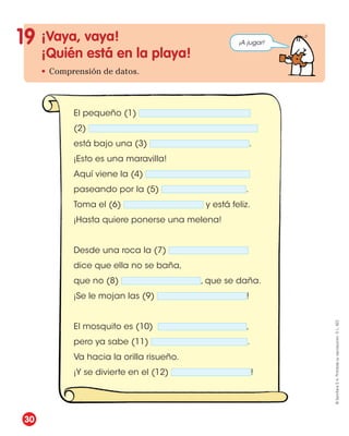 El pequeño (1)
(2)
está bajo una (3) .
¡Esto es una maravilla!
Aquí viene la (4)
paseando por la (5) .
Toma el (6) y está feliz.
¡Hasta quiere ponerse una melena!
Desde una roca la (7)
dice que ella no se baña,
que no (8) , que se daña.
¡Se le mojan las (9) !
El mosquito es (10) ,
pero ya sabe (11) .
Va hacia la orilla risueño.
¡Y se divierte en el (12) !
¡Vaya, vaya!
¡Quién está en la playa!
• Comprensión de datos.
19 ¡A jugar!
30
©
Santillana
S.
A.
Prohibida
su
reproducción.
D.
L.
822
 