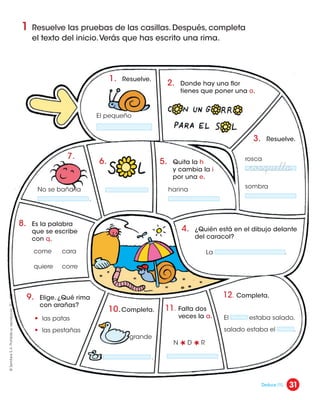 1 Resuelve las pruebas de las casillas. Después, completa
el texto del inicio.Verás que has escrito una rima.
2. Donde hay una flor
tienes que poner una o.
3. Resuelve.
5. Quita la h
y cambia la i
por una e.
4. ¿Quién está en el dibujo delante
del caracol?
8. Es la palabra
que se escribe
con q.
9. Elige. ¿Qué rima
con arañas?
10.Completa. 11. Falta dos
veces la a.
12. Completa.
6.
7.
1. Resuelve.
El pequeño
rosca
sombra
harina
La .
No se baña la
.
come
• las patas
• las pestañas
quiere
cara
corre
grande
N D R
.
El estaba salado,
salado estaba el .
¬rosquilla
31
©
Santillana
S.
A.
Prohibida
su
reproducción.
D.
L.
822
Deduce (1).
 