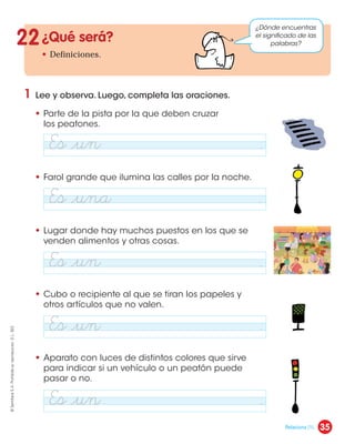 ¿Qué será?
• Definiciones.
1 Lee y observa. Luego, completa las oraciones.
• Parte de la pista por la que deben cruzar
los peatones.
• Farol grande que ilumina las calles por la noche.
• Lugar donde hay muchos puestos en los que se
venden alimentos y otras cosas.
• Cubo o recipiente al que se tiran los papeles y
otros artículos que no valen.
• Aparato con luces de distintos colores que sirve
para indicar si un vehículo o un peatón puede
pasar o no.
22
¿Dónde encuentras
el significado de las
palabras?
Es ¬un .
Es ¬una .
Es ¬un .
Es ¬un .
Es ¬un .
35
©
Santillana
S.
A.
Prohibida
su
reproducción.
D.
L.
822
Relaciona (1).
 