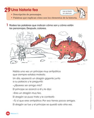 Una historia fea
• Descripción de personajes.
• Palabras que explican cómo son los elementos de la historia.
1 Rodea las palabras que indican cómo son y cómo están
los personajes. Después, colorea.
29
Había una vez un príncipe muy antipático
que siempre estaba molesto.
Un día, apareció un dragón gigante junto
a su palacio y le preguntó:
–¿Quieres ser amigo mío?
El príncipe se acercó a él y le dijo:
–Eres un dragón muy feo.
El dragón se puso triste y le contestó:
–Tú sí que eres antipático. Por eso tienes pocos amigos.
El dragón se fue y el príncipe se quedó solo otra vez.
Lee el texto
en silencio.
46
©
Santillana
S.
A.
Prohibida
su
reproducción.
D.
L.
822
Relaciona (1).
 