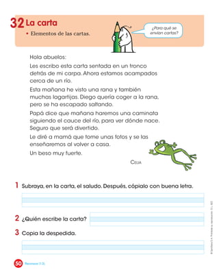 La carta
• Elementos de las cartas.
1 Subraya, en la carta, el saludo. Después, cópialo con buena letra.
2 ¿Quién escribe la carta?
3 Copia la despedida.
32
Hola abuelos:
Les escribo esta carta sentada en un tronco
detrás de mi carpa. Ahora estamos acampados
cerca de un río.
Esta mañana he visto una rana y también
muchas lagartijas. Diego quería coger a la rana,
pero se ha escapado saltando.
Papá dice que mañana haremos una caminata
siguiendo el cauce del río, para ver dónde nace.
Seguro que será divertido.
Le diré a mamá que tome unas fotos y se las
enseñaremos al volver a casa.
Un beso muy fuerte.
Celia
¿Para qué se
envían cartas?
50
©
Santillana
S.
A.
Prohibida
su
reproducción.
D.
L.
822
Reconoce (1-3).
 