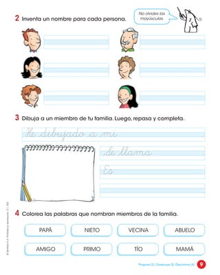 2 Inventa un nombre para cada persona.
3 Dibuja a un miembro de tu familia. Luego, repasa y completa.
4 Colorea las palabras que nombran miembros de la familia.
VECINA
NIETO
PAPÁ ABUELO
AMIGO TÍO
PRIMO MAMÁ
No olvides las
mayúsculas.
Se ¬llama .
Es
He ¬dibujado ¬a ¬mi .
.
9
©
Santillana
S.
A.
Prohibida
su
reproducción.
D.
L.
822
Propone (2). Construye (3). Discrimina (4).
 