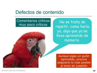 Defectos de contenido
               Comentarios críticos      No se trata de
                muy poco críticos
                                      repetir, como haría
                                        yo, algo que ya se
                                       lleva aprendido de
                                             memoria



                                        Aunque sigas un guión
                                         aprendido, procura
                                       adaptarlo lo más posible
                                         al texto en cuestión
Alfonso Sancho Rodríguez                                          10
 