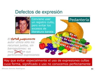 Defectos de expresión
                          Conviene usar                 Pedantería
                          un registro culto,
                          pero evitar los
                          excesos de
                          literatura barata
                                                         Es
                                            ala             e
                                                rde inopor l
                                                            t
      El genial y aplaudido                   la i de con uno
      autor utiliza sólo los                disc nadec ocim
                                                 urs     u       ie
      recursos justos, sin                           o a ación ntos,
                                                        la s     d
      barroquismos: es                                       itua el
                                                                 ció
      muy ebrio en sus                                              n
      pertinentes expresiones

  Hay que evitar especialmente el uso de expresiones cultas
  cuya forma, significado o uso no conocemos perfectamente
Alfonso Sancho Rodríguez                                                11
 