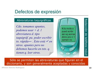 Defectos de expresión
                Abreviaturas taquigráficas




                                                               Redacción de teléfono móvil
               Cdo. tomamos apuntes,
                                               N ls mvils s
               podemos usar + d. 1             pued scribr
               abreviatura d. tipo             asi xq aorras
               taquigráf. pa. poder escribir   dinro pro n 1
                                               xamen no
               to. rápida― . Esto está  en
               ntros. apuntes pero no
               debemos hacerlo en txts. q.
               tienen q. leer otros.

       Sólo se permiten las abreviaturas que figuran en el
     diccionario, y son generalmente aceptadas y conocidas
Alfonso Sancho Rodríguez                                                                     13
 