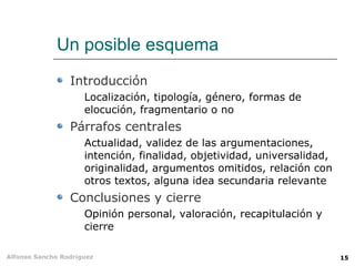 Un posible esquema
                 Introducción
                     Localización, tipología, género, formas de
                     elocución, fragmentario o no
                 Párrafos centrales
                     Actualidad, validez de las argumentaciones,
                     intención, finalidad, objetividad, universalidad,
                     originalidad, argumentos omitidos, relación con
                     otros textos, alguna idea secundaria relevante
                 Conclusiones y cierre
                     Opinión personal, valoración, recapitulación y
                     cierre

Alfonso Sancho Rodríguez                                                 15
 
