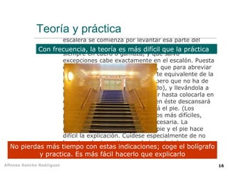 de costado resultan particularmente incómodas. La
                     actitud natural consiste en mantenerse de pie, los
                     brazos colgando sin esfuerzo, la cabeza erguida
                     aunque no tanto que los ojos dejen de ver los
             Teoría y práctica
                     peldaños inmediatamente superiores al que se pisa,
                     y respirando lenta y regularmente. Para subir una
                     escalera se comienza por levantar esa parte del
                     cuerpo situada a la derecha abajo, envuelta casi
              Con frecuencia, la teoría es más difícil que la práctica
                     siempre en cuero o gamuza, y que salvo
                     excepciones cabe exactamente en el escalón. Puesta
                     en el primer peldaño dicha parte, que para abreviar
                     llamaremos pie, se recoge la parte equivalente de la
                     izquierda (también llamada pie, pero que no ha de
                     confundirse con el pie antes citado), y llevándola a
                     la altura del pie, se le hace seguir hasta colocarla en
                     el segundo peldaño, con lo cual en éste descansará
                     el pie, y en el primero descansará el pie. (Los
                     primeros peldaños son siempre los más difíciles,
                     hasta adquirir la coordinación necesaria. La
                     coincidencia de nombre entre el pie y el pie hace
                     difícil la explicación. Cuídese especialmente de no
                     levantar al mismo tiempo el pie y el pie).
  No pierdas más tiempo con estas indicaciones; coge el bolígrafo
           y practica. Es más esta forma al segundo peldaño, basta
                   Llegando en fácil hacerlo que explicarlo
Alfonso Sancho Rodríguez   repetir alternadamente los movimientos hasta        16
 