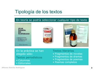 Tipología de los textos
               En teoría se podría seleccionar cualquier tipo de texto




               En la práctica se han       Textos literarios
               elegido sólo:               •   Fragmentos de novelas
               Textos periodísticos        •   Fragmentos de dramas
               • Columnas                  •   Fragmentos de poemas
               • Editoriales               •   Poemas completos

Alfonso Sancho Rodríguez                                                 3
 