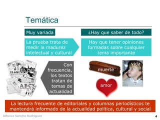 Temática
              Muy variada                 ¿Hay que saber de todo?

              La prueba trata de           Hay que tener opiniones
              medir la madurez            formadas sobre cualquier
              intelectual y cultural          tema importante

                                   Con                      vida
                           frecuencia,        muerte
                             los textos
                              tratan de
                              temas de         amor
                            actualidad

    La lectura frecuente de editoriales y columnas periodísticos te
    mantendrá informado de la actualidad política, cultural y social
Alfonso Sancho Rodríguez                                               4
 
