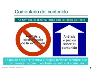 Comentario del contenido
                No hay que explicar la forma sino el fondo del texto




                           Análisis y              Análisis
                      caracterización              y juicios
                    de la expresión                sobre el
                                                  contenido


   Se puede hacer referencia a rasgos formales siempre que
     nos permitan extraer conclusiones sobre el contenido
Alfonso Sancho Rodríguez                                               5
 