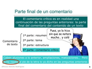 Parte final de un comentario
                    El comentario crítico es en realidad una
              continuación de las preguntas anteriores: la parte
                final del comentario del contenido de un texto
                                         Pues, yo lo hice
                      1ª parte: resumen
                                        sin que se notara
                                          mucho… y coló
 Comentario           2ª parte: tema
   de texto           3ª parte: estructura
                      4ª parte: comentario crítico


 Caben alusiones a lo anterior, ampliaciones, matizaciones… Pero
 evita repetir al pie de la letra lo ya dicho en las preguntas anteriores
Alfonso Sancho Rodríguez                                                    6
 