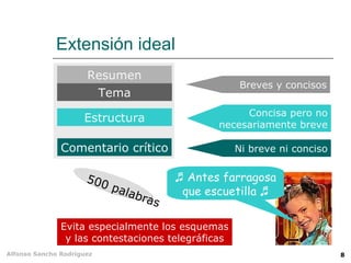 Extensión ideal
                      Resumen
                                                     Breves y concisos
                           Tema
                                                     Concisa pero no
                     Estructura
                                                necesariamente breve

               Comentario crítico                   Ni breve ni conciso


                      500                ♬ Antes farragosa
                            pala          que escuetilla ♬
                                  bra
                                     s

               Evita especialmente los esquemas
                y las contestaciones telegráficas
Alfonso Sancho Rodríguez                                                  8
 