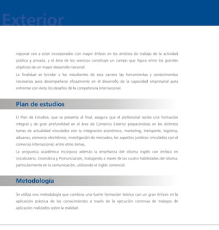 regional van a estar incorporados con mayor énfasis en los ámbitos de trabajo de la actividad
pública y privada, y el área de los servicios constituye un campo que figura entre los grandes
objetivos de un mayor desarrollo nacional.
La finalidad es brindar a los estudiantes de esta carrera las herramientas y conocimientos
necesarios para desempañarse eficazmente en el desarrollo de la capacidad empresarial para
enfrentar con éxito los desafíos de la competencia internacional.



Plan de estudios
El Plan de Estudios, que se presenta al final, asegura que el profesional recibe una formación
integral y de gran profundidad en el área de Comercio Exterior preparándose en los distintos
temas de actualidad vinculados con la integración económica, marketing, transporte, logística,
aduanas, comercio electrónico, investigación de mercados, los aspectos jurídicos vinculados con el
comercio internacional, entre otros temas.
La propuesta académica incorpora además la enseñanza del idioma inglés con énfasis en
Vocabulario, Gramática y Pronunciación, trabajando a través de las cuatro habilidades del idioma,
particularmente en la comunicación, utilizando el inglés comercial.



Metodología

Se utiliza una metodología que combina una fuerte formación teórica con un gran énfasis en la
aplicación práctica de los conocimientos a través de la ejecución continua de trabajos de
aplicación realizados sobre la realidad.
 