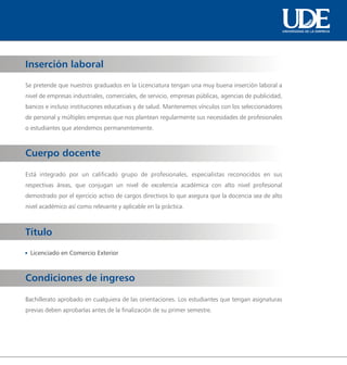 UNIVERSIDAD DE LA EMPRESA




Inserción laboral

Se pretende que nuestros graduados en la Licenciatura tengan una muy buena inserción laboral a
nivel de empresas industriales, comerciales, de servicio, empresas públicas, agencias de publicidad,
bancos e incluso instituciones educativas y de salud. Mantenemos vínculos con los seleccionadores
de personal y múltiples empresas que nos plantean regularmente sus necesidades de profesionales
o estudiantes que atendemos permanentemente.



Cuerpo docente

Está integrado por un calificado grupo de profesionales, especialistas reconocidos en sus
respectivas áreas, que conjugan un nivel de excelencia académica con alto nivel profesional
demostrado por el ejercicio activo de cargos directivos lo que asegura que la docencia sea de alto
nivel académico así como relevante y aplicable en la práctica.



Título
 Licenciado en Comercio Exterior



Condiciones de ingreso

Bachillerato aprobado en cualquiera de las orientaciones. Los estudiantes que tengan asignaturas
previas deben aprobarlas antes de la finalización de su primer semestre.
 