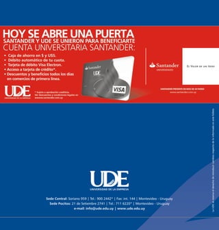 La UDE se reserva el derecho de introducir cambios respecto de lo informado en este folleto
                            UNIVERSIDAD DE LA EMPRESA


Sede Central: Soriano 959 | Tel.: 900 2442* | Fax: int. 144 | Montevideo - Uruguay
  Sede Pocitos: 21 de Setiembre 2741 | Tel.: 711 6220* | Montevideo - Uruguay
                  e-mail: info@ude.edu.uy | www.ude.edu.uy
 